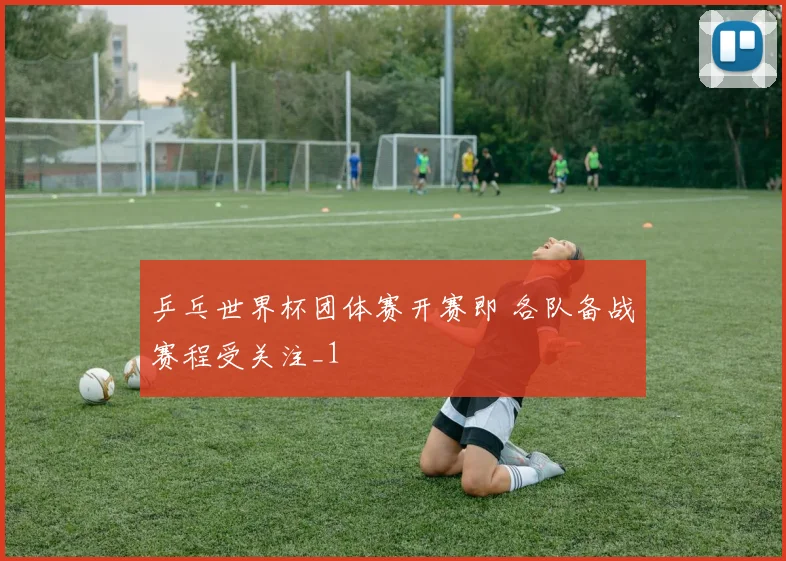 乒乓世界杯团体赛开赛即 各队备战赛程受关注_1