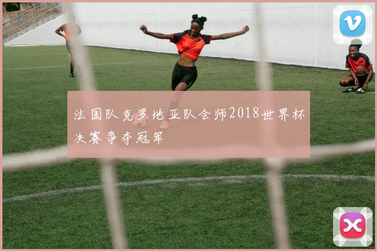 法国队克罗地亚队会师2018世界杯决赛争夺冠军