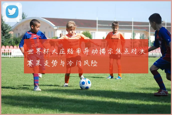 世界杯大庄赔率异动揭示焦点对决赛果走势与冷门风险