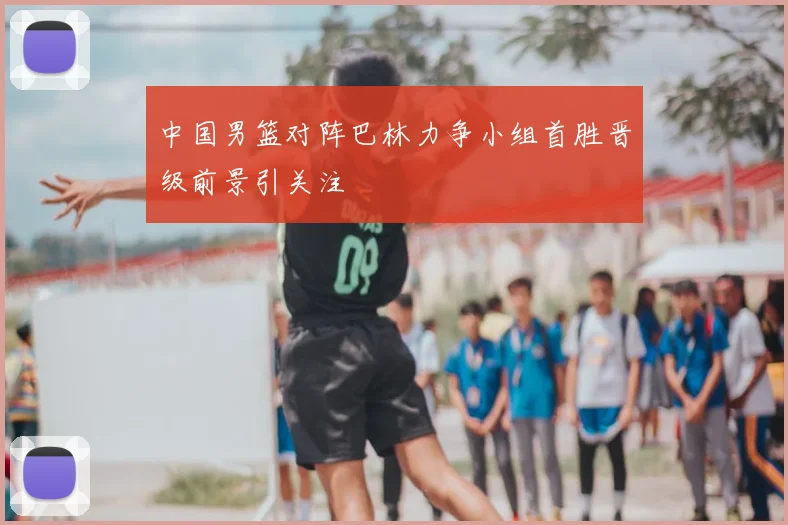 中国男篮对阵巴林力争小组首胜晋级前景引关注