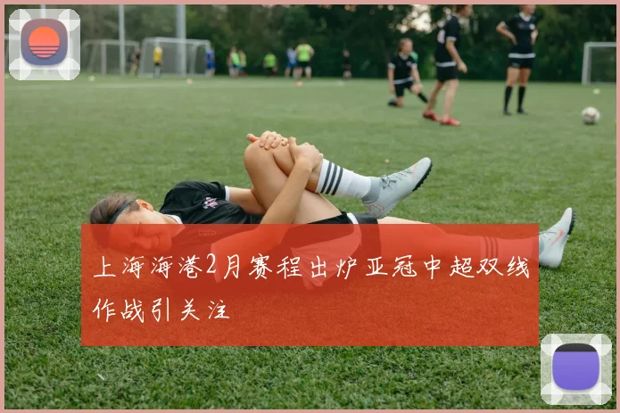上海海港2月赛程出炉亚冠中超双线作战引关注