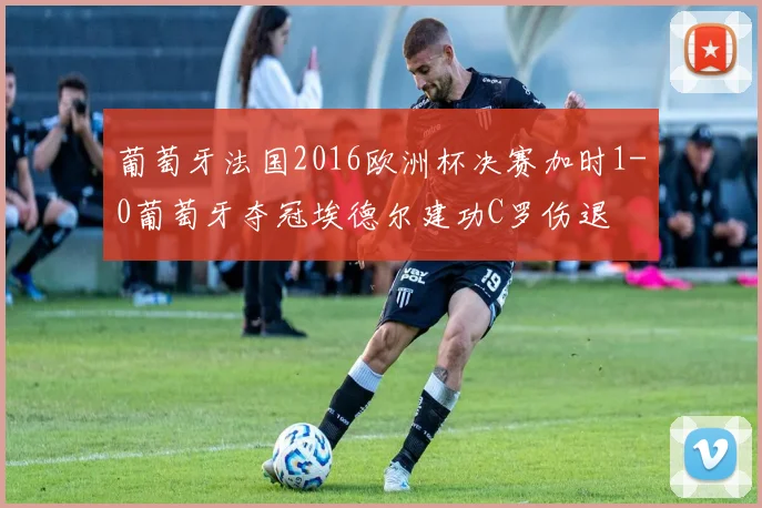 葡萄牙法国2016欧洲杯决赛加时1-0葡萄牙夺冠埃德尔建功C罗伤退