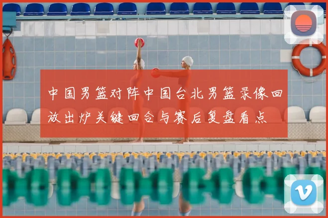 中国男篮对阵中国台北男篮录像回放出炉关键回合与赛后复盘看点