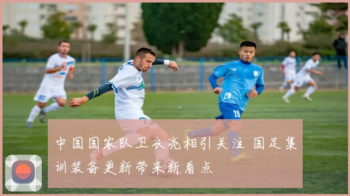 中国国家队卫衣亮相引关注 国足集训装备更新带来新看点