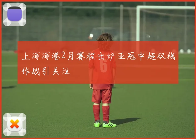 上海海港2月赛程出炉亚冠中超双线作战引关注
