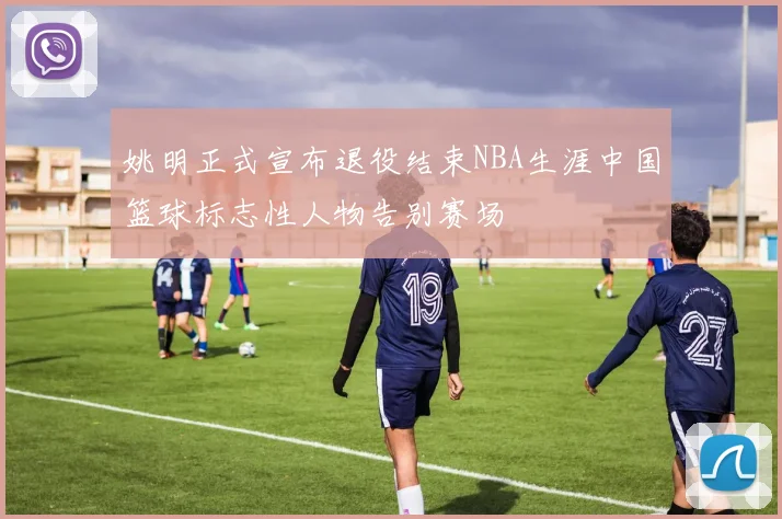 姚明正式宣布退役结束NBA生涯中国篮球标志性人物告别赛场