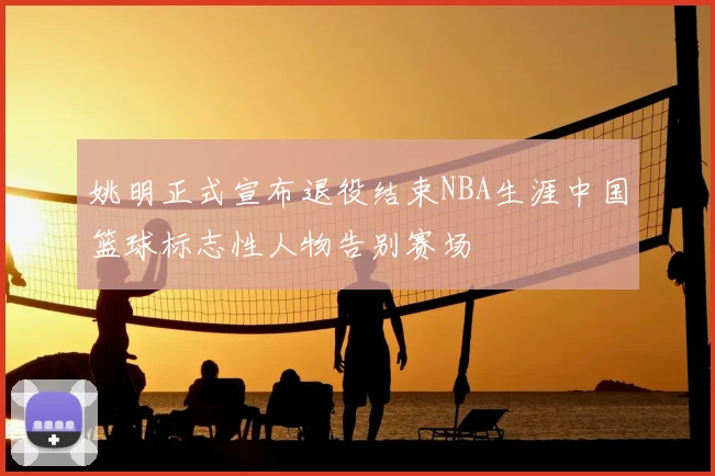 姚明正式宣布退役结束NBA生涯中国篮球标志性人物告别赛场