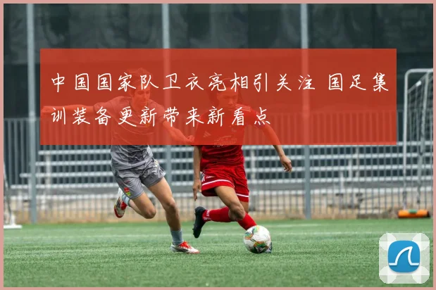 中国国家队卫衣亮相引关注 国足集训装备更新带来新看点