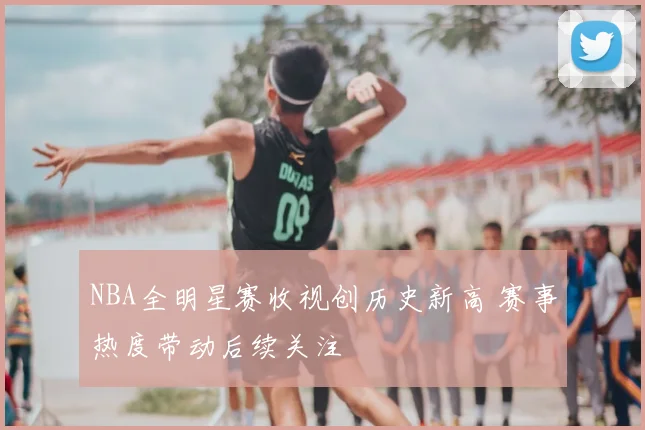 NBA全明星赛收视创历史新高 赛事热度带动后续关注