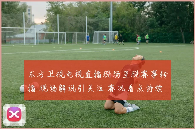 东方卫视电视直播现场呈现赛事转播 现场解说引关注 赛况看点持续升温