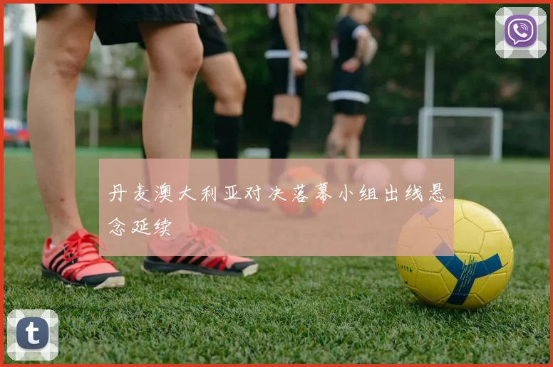 丹麦澳大利亚对决落幕小组出线悬念延续