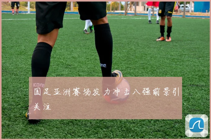国足亚洲赛场发力冲击八强前景引关注