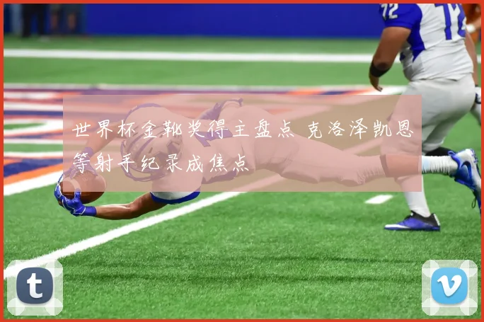 世界杯金靴奖得主盘点 克洛泽凯恩等射手纪录成焦点