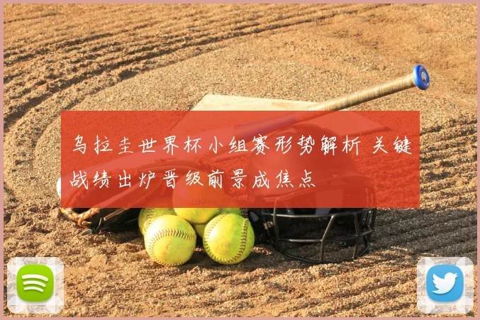 乌拉圭世界杯小组赛形势解析 关键战绩出炉晋级前景成焦点