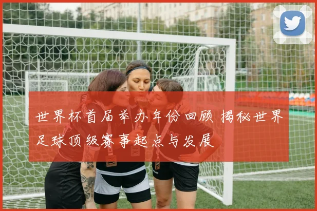 世界杯首届举办年份回顾 揭秘世界足球顶级赛事起点与发展
