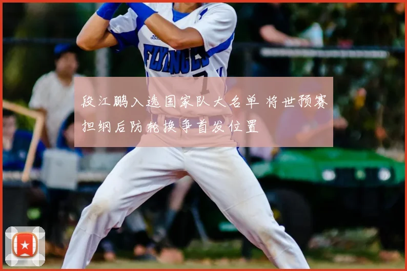 段江鹏入选国家队大名单 将世预赛担纲后防轮换争首发位置