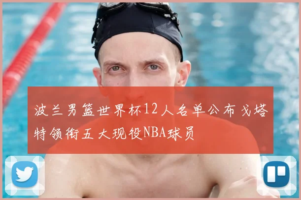 波兰男篮世界杯12人名单公布戈塔特领衔五大现役NBA球员