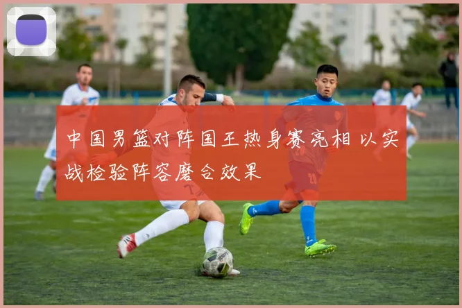 中国男篮对阵国王热身赛亮相 以实战检验阵容磨合效果