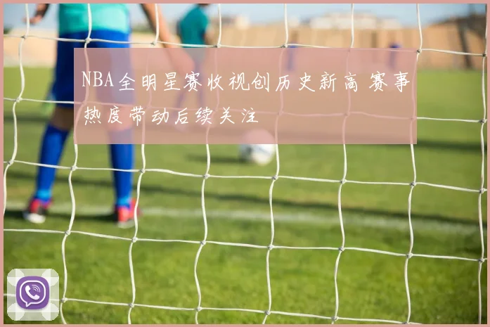 NBA全明星赛收视创历史新高 赛事热度带动后续关注