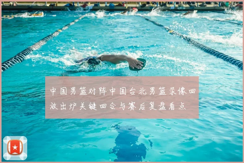 中国男篮对阵中国台北男篮录像回放出炉关键回合与赛后复盘看点