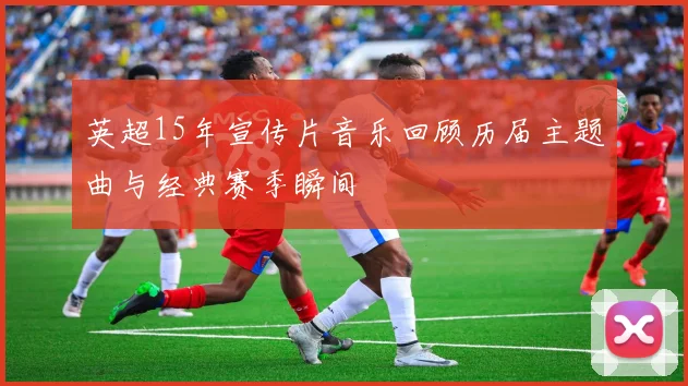 英超15年宣传片音乐回顾历届主题曲与经典赛季瞬间