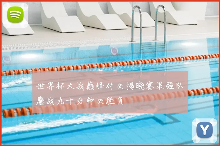 世界杯大战巅峰对决揭晓赛果强队鏖战九十分钟决胜负