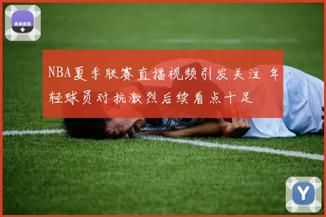 NBA夏季联赛直播视频引发关注 年轻球员对抗激烈后续看点十足