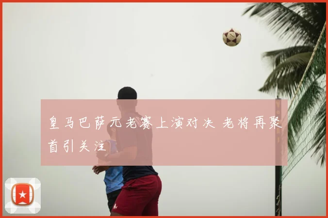 皇马巴萨元老赛上演对决 老将再聚首引关注