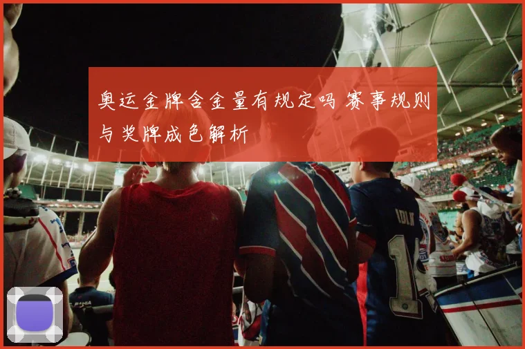 奥运金牌含金量有规定吗 赛事规则与奖牌成色解析