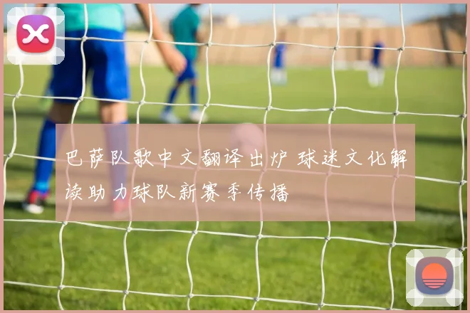 巴萨队歌中文翻译出炉 球迷文化解读助力球队新赛季传播