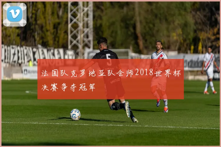 法国队克罗地亚队会师2018世界杯决赛争夺冠军