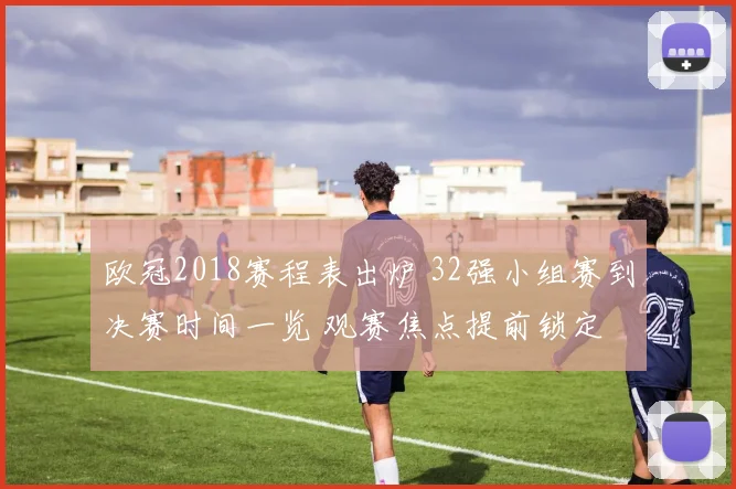 欧冠2018赛程表出炉 32强小组赛到决赛时间一览 观赛焦点提前锁定